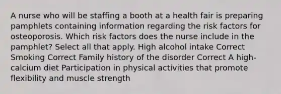 A nurse who will be staffing a booth at a health fair is preparing pamphlets containing information regarding the risk factors for osteoporosis. Which risk factors does the nurse include in the pamphlet? Select all that apply. High alcohol intake Correct Smoking Correct Family history of the disorder Correct A high-calcium diet Participation in physical activities that promote flexibility and muscle strength