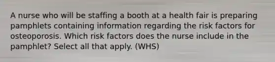 A nurse who will be staffing a booth at a health fair is preparing pamphlets containing information regarding the risk factors for osteoporosis. Which risk factors does the nurse include in the pamphlet? Select all that apply. (WHS)