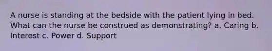 A nurse is standing at the bedside with the patient lying in bed. What can the nurse be construed as demonstrating? a. Caring b. Interest c. Power d. Support