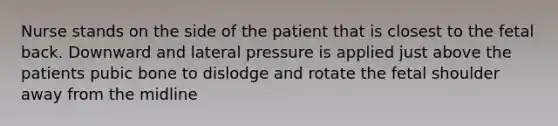 Nurse stands on the side of the patient that is closest to the fetal back. Downward and lateral pressure is applied just above the patients pubic bone to dislodge and rotate the fetal shoulder away from the midline