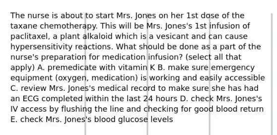 The nurse is about to start Mrs. Jones on her 1st dose of the taxane chemotherapy. This will be Mrs. Jones's 1st infusion of paclitaxel, a plant alkaloid which is a vesicant and can cause <a href='https://www.questionai.com/knowledge/kgqY8W7tk7-hypersensitivity-reactions' class='anchor-knowledge'>hypersensitivity reactions</a>. What should be done as a part of the nurse's preparation for medication infusion? (select all that apply) A. premedicate with vitamin K B. make sure emergency equipment (oxygen, medication) is working and easily accessible C. review Mrs. Jones's medical record to make sure she has had an ECG completed within the last 24 hours D. check Mrs. Jones's IV access by flushing the line and checking for good blood return E. check Mrs. Jones's blood glucose levels