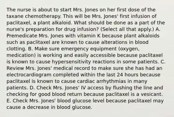 The nurse is about to start Mrs. Jones on her first dose of the taxane chemotherapy. This will be Mrs. Jones' first infusion of paclitaxel, a plant alkaloid. What should be done as a part of the nurse's preparation for drug infusion? (Select all that apply.) A. Premedicate Mrs. Jones with vitamin K because plant alkaloids such as paclitaxel are known to cause alterations in blood clotting. B. Make sure emergency equipment (oxygen, medication) is working and easily accessible because paclitaxel is known to cause hypersensitivity reactions in some patients. C. Review Mrs. Jones' medical record to make sure she has had an electrocardiogram completed within the last 24 hours because paclitaxel is known to cause cardiac arrhythmias in many patients. D. Check Mrs. Jones' IV access by flushing the line and checking for good blood return because paclitaxel is a vesicant. E. Check Mrs. Jones' blood glucose level because paclitaxel may cause a decrease in blood glucose.