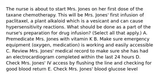 The nurse is about to start Mrs. Jones on her first dose of the taxane chemotherapy. This will be Mrs. Jones' first infusion of paclitaxel, a plant alkaloid which is a vesicant and can cause hypersensitivity reactions. What should be done as a part of the nurse's preparation for drug infusion? (Select all that apply.) A. Premedicate Mrs. Jones with vitamin K B. Make sure emergency equipment (oxygen, medication) is working and easily accessible C. Review Mrs. Jones' medical record to make sure she has had an electrocardiogram completed within the last 24 hours D. Check Mrs. Jones' IV access by flushing the line and checking for good blood return E. Check Mrs. Jones' blood glucose level