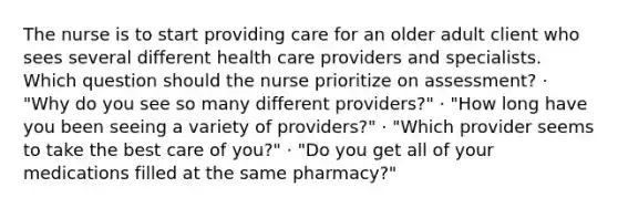 The nurse is to start providing care for an older adult client who sees several different health care providers and specialists. Which question should the nurse prioritize on assessment? · "Why do you see so many different providers?" · "How long have you been seeing a variety of providers?" · "Which provider seems to take the best care of you?" · "Do you get all of your medications filled at the same pharmacy?"