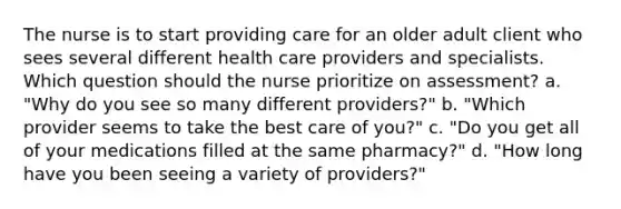 The nurse is to start providing care for an older adult client who sees several different health care providers and specialists. Which question should the nurse prioritize on assessment? a. "Why do you see so many different providers?" b. "Which provider seems to take the best care of you?" c. "Do you get all of your medications filled at the same pharmacy?" d. "How long have you been seeing a variety of providers?"