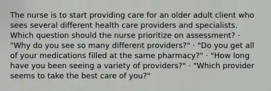 The nurse is to start providing care for an older adult client who sees several different health care providers and specialists. Which question should the nurse prioritize on assessment? · "Why do you see so many different providers?" · "Do you get all of your medications filled at the same pharmacy?" · "How long have you been seeing a variety of providers?" · "Which provider seems to take the best care of you?"