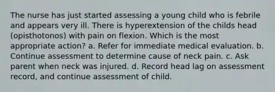 The nurse has just started assessing a young child who is febrile and appears very ill. There is hyperextension of the childs head (opisthotonos) with pain on flexion. Which is the most appropriate action? a. Refer for immediate medical evaluation. b. Continue assessment to determine cause of neck pain. c. Ask parent when neck was injured. d. Record head lag on assessment record, and continue assessment of child.