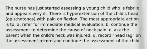 The nurse has just started assessing a young child who is febrile and appears very ill. There is hyperextension of the child's head (opisthotonos) with pain on flexion. The most appropriate action is to: a. refer for immediate medical evaluation. b. continue the assessment to determine the cause of neck pain. c. ask the parent when the child's neck was injured. d. record "head lag" on the assessment record and continue the assessment of the child.