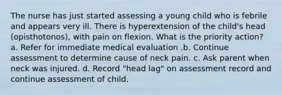 The nurse has just started assessing a young child who is febrile and appears very ill. There is hyperextension of the child's head (opisthotonos), with pain on flexion. What is the priority action? a. Refer for immediate medical evaluation .b. Continue assessment to determine cause of neck pain. c. Ask parent when neck was injured. d. Record "head lag" on assessment record and continue assessment of child.