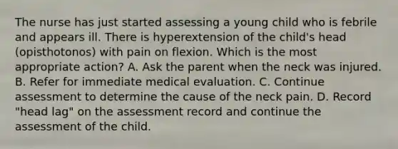 The nurse has just started assessing a young child who is febrile and appears ill. There is hyperextension of the child's head (opisthotonos) with pain on flexion. Which is the most appropriate action? A. Ask the parent when the neck was injured. B. Refer for immediate medical evaluation. C. Continue assessment to determine the cause of the neck pain. D. Record "head lag" on the assessment record and continue the assessment of the child.