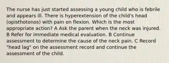 The nurse has just started assessing a young child who is febrile and appears ill. There is hyperextension of the child's head (opisthotonos) with pain on flexion. Which is the most appropriate action? A Ask the parent when the neck was injured. B Refer for immediate medical evaluation. B Continue assessment to determine the cause of the neck pain. C Record "head lag" on the assessment record and continue the assessment of the child.