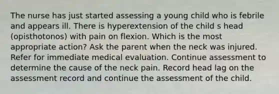 The nurse has just started assessing a young child who is febrile and appears ill. There is hyperextension of the child s head (opisthotonos) with pain on flexion. Which is the most appropriate action? Ask the parent when the neck was injured. Refer for immediate medical evaluation. Continue assessment to determine the cause of the neck pain. Record head lag on the assessment record and continue the assessment of the child.