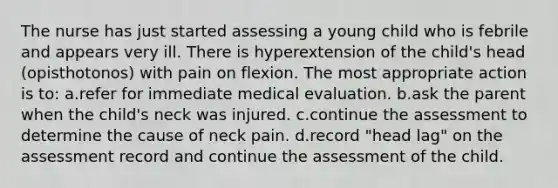 The nurse has just started assessing a young child who is febrile and appears very ill. There is hyperextension of the child's head (opisthotonos) with pain on flexion. The most appropriate action is to: a.refer for immediate medical evaluation. b.ask the parent when the child's neck was injured. c.continue the assessment to determine the cause of neck pain. d.record "head lag" on the assessment record and continue the assessment of the child.