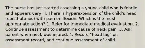 The nurse has just started assessing a young child who is febrile and appears very ill. There is hyperextension of the child's head (opisthotonos) with pain on flexion. Which is the most appropriate action? 1. Refer for immediate medical evaluation. 2. Continue assessment to determine cause of neck pain. 3. Ask parent when neck was injured. 4. Record "head lag" on assessment record, and continue assessment of child.