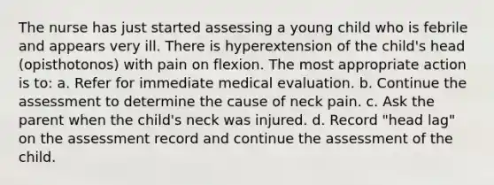 The nurse has just started assessing a young child who is febrile and appears very ill. There is hyperextension of the child's head (opisthotonos) with pain on flexion. The most appropriate action is to: a. Refer for immediate medical evaluation. b. Continue the assessment to determine the cause of neck pain. c. Ask the parent when the child's neck was injured. d. Record "head lag" on the assessment record and continue the assessment of the child.