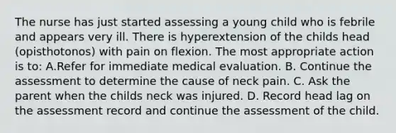 The nurse has just started assessing a young child who is febrile and appears very ill. There is hyperextension of the childs head (opisthotonos) with pain on flexion. The most appropriate action is to: A.Refer for immediate medical evaluation. B. Continue the assessment to determine the cause of neck pain. C. Ask the parent when the childs neck was injured. D. Record head lag on the assessment record and continue the assessment of the child.