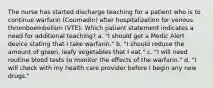 The nurse has started discharge teaching for a patient who is to continue warfarin (Coumadin) after hospitalization for venous thromboembolism (VTE). Which patient statement indicates a need for additional teaching? a. "I should get a Medic Alert device stating that I take warfarin." b. "I should reduce the amount of green, leafy vegetables that I eat." c. "I will need routine blood tests to monitor the effects of the warfarin." d. "I will check with my health care provider before I begin any new drugs."