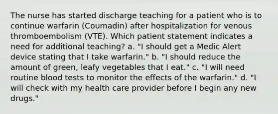 The nurse has started discharge teaching for a patient who is to continue warfarin (Coumadin) after hospitalization for venous thromboembolism (VTE). Which patient statement indicates a need for additional teaching? a. "I should get a Medic Alert device stating that I take warfarin." b. "I should reduce the amount of green, leafy vegetables that I eat." c. "I will need routine blood tests to monitor the effects of the warfarin." d. "I will check with my health care provider before I begin any new drugs."