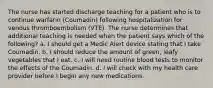 The nurse has started discharge teaching for a patient who is to continue warfarin (Coumadin) following hospitalization for venous thromboembolism (VTE). The nurse determines that additional teaching is needed when the patient says which of the following? a. I should get a Medic Alert device stating that I take Coumadin. b. I should reduce the amount of green, leafy vegetables that I eat. c. I will need routine blood tests to monitor the effects of the Coumadin. d. I will check with my health care provider before I begin any new medications.