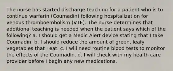 The nurse has started discharge teaching for a patient who is to continue warfarin (Coumadin) following hospitalization for venous thromboembolism (VTE). The nurse determines that additional teaching is needed when the patient says which of the following? a. I should get a Medic Alert device stating that I take Coumadin. b. I should reduce the amount of green, leafy vegetables that I eat. c. I will need routine blood tests to monitor the effects of the Coumadin. d. I will check with my health care provider before I begin any new medications.