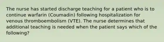 The nurse has started discharge teaching for a patient who is to continue warfarin (Coumadin) following hospitalization for venous thromboembolism (VTE). The nurse determines that additional teaching is needed when the patient says which of the following?