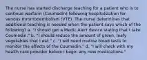 The nurse has started discharge teaching for a patient who is to continue warfarin (Coumadin) following hospitalization for venous thromboembolism (VTE). The nurse determines that additional teaching is needed when the patient says which of the following? a. "I should get a Medic Alert device stating that I take Coumadin." b. "I should reduce the amount of green, leafy vegetables that I eat." c. "I will need routine blood tests to monitor the effects of the Coumadin." d. "I will check with my health care provider before I begin any new medications."