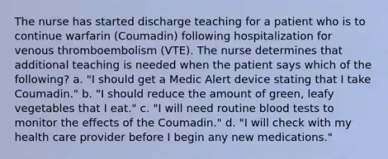 The nurse has started discharge teaching for a patient who is to continue warfarin (Coumadin) following hospitalization for venous thromboembolism (VTE). The nurse determines that additional teaching is needed when the patient says which of the following? a. "I should get a Medic Alert device stating that I take Coumadin." b. "I should reduce the amount of green, leafy vegetables that I eat." c. "I will need routine blood tests to monitor the effects of the Coumadin." d. "I will check with my health care provider before I begin any new medications."