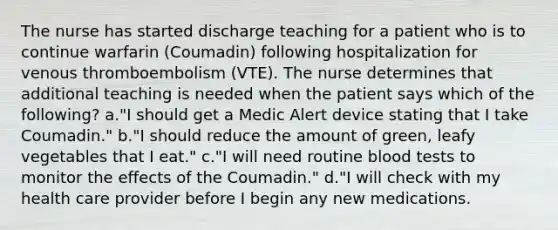 The nurse has started discharge teaching for a patient who is to continue warfarin (Coumadin) following hospitalization for venous thromboembolism (VTE). The nurse determines that additional teaching is needed when the patient says which of the following? a."I should get a Medic Alert device stating that I take Coumadin." b."I should reduce the amount of green, leafy vegetables that I eat." c."I will need routine blood tests to monitor the effects of the Coumadin." d."I will check with my health care provider before I begin any new medications.