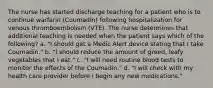 The nurse has started discharge teaching for a patient who is to continue warfarin (Coumadin) following hospitalization for venous thromboembolism (VTE). The nurse determines that additional teaching is needed when the patient says which of the following? a. "I should get a Medic Alert device stating that I take Coumadin." b. "I should reduce the amount of greed, leafy vegetables that I eat." c. "I will need routine blood tests to monitor the effects of the Coumadin." d. "I will check with my health care provider before I begin any new medications."