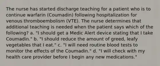 The nurse has started discharge teaching for a patient who is to continue warfarin (Coumadin) following hospitalization for venous thromboembolism (VTE). The nurse determines that additional teaching is needed when the patient says which of the following? a. "I should get a Medic Alert device stating that I take Coumadin." b. "I should reduce the amount of greed, leafy vegetables that I eat." c. "I will need routine blood tests to monitor the effects of the Coumadin." d. "I will check with my health care provider before I begin any new medications."