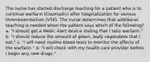 The nurse has started discharge teaching for a patient who is to continue warfarin (Coumadin) after hospitalization for venous thromboembolism (VTE). The nurse determines that additional teaching is needed when the patient says which of the following? a. "I should get a Medic Alert device stating that I take warfarin." b. "I should reduce the amount of green, leafy vegetables that I eat." c. "I will need routine blood tests to monitor the effects of the warfarin." d. "I will check with my health care provider before I begin any new drugs."