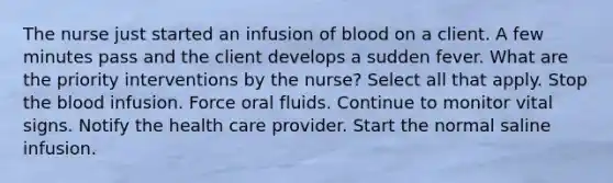 The nurse just started an infusion of blood on a client. A few minutes pass and the client develops a sudden fever. What are the priority interventions by the nurse? Select all that apply. Stop the blood infusion. Force oral fluids. Continue to monitor vital signs. Notify the health care provider. Start the normal saline infusion.