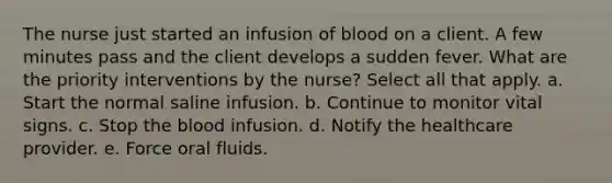 The nurse just started an infusion of blood on a client. A few minutes pass and the client develops a sudden fever. What are the priority interventions by the nurse? Select all that apply. a. Start the normal saline infusion. b. Continue to monitor vital signs. c. Stop the blood infusion. d. Notify the healthcare provider. e. Force oral fluids.