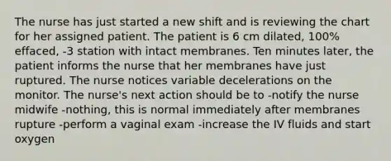 The nurse has just started a new shift and is reviewing the chart for her assigned patient. The patient is 6 cm dilated, 100% effaced, -3 station with intact membranes. Ten minutes later, the patient informs the nurse that her membranes have just ruptured. The nurse notices variable decelerations on the monitor. The nurse's next action should be to -notify the nurse midwife -nothing, this is normal immediately after membranes rupture -perform a vaginal exam -increase the IV fluids and start oxygen