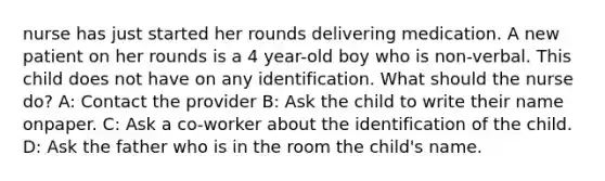 nurse has just started her rounds delivering medication. A new patient on her rounds is a 4 year-old boy who is non-verbal. This child does not have on any identification. What should the nurse do? A: Contact the provider B: Ask the child to write their name onpaper. C: Ask a co-worker about the identification of the child. D: Ask the father who is in the room the child's name.