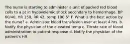 The nurse is starting to administer a unit of packed red blood cells to a pt in hypovolemic shock secondary to hemorrhage. BP 60/40, HR 150, RR 42, temp 100.6° F. What is the best action by the nurse? a. Administer blood transfusion over at least 4 hrs. b. Notify the physician of the elevated temp c. Titrate rate of blood administration to patient response d. Notify the physician of the patient's HR