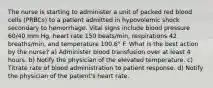 The nurse is starting to administer a unit of packed red blood cells (PRBCs) to a patient admitted in hypovolemic shock secondary to hemorrhage. Vital signs include blood pressure 60/40 mm Hg, heart rate 150 beats/min, respirations 42 breaths/min, and temperature 100.6° F. What is the best action by the nurse? a) Administer blood transfusion over at least 4 hours. b) Notify the physician of the elevated temperature. c) Titrate rate of blood administration to patient response. d) Notify the physician of the patient's heart rate.