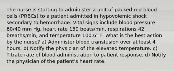 The nurse is starting to administer a unit of packed red blood cells (PRBCs) to a patient admitted in hypovolemic shock secondary to hemorrhage. Vital signs include <a href='https://www.questionai.com/knowledge/kD0HacyPBr-blood-pressure' class='anchor-knowledge'>blood pressure</a> 60/40 mm Hg, heart rate 150 beats/min, respirations 42 breaths/min, and temperature 100.6° F. What is the best action by the nurse? a) Administer blood transfusion over at least 4 hours. b) Notify the physician of the elevated temperature. c) Titrate rate of blood administration to patient response. d) Notify the physician of the patient's heart rate.