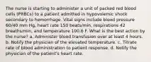 The nurse is starting to administer a unit of packed red blood cells (PRBCs) to a patient admitted in hypovolemic shock secondary to hemorrhage. Vital signs include blood pressure 60/40 mm Hg, heart rate 150 beats/min, respirations 42 breaths/min, and temperature 100.6 F. What is the best action by the nurse? a. Administer blood transfusion over at least 4 hours. b. Notify the physician of the elevated temperature. c. Titrate rate of blood administration to patient response. d. Notify the physician of the patient's heart rate.