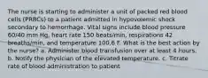 The nurse is starting to administer a unit of packed red blood cells (PRBCs) to a patient admitted in hypovolemic shock secondary to hemorrhage. Vital signs include blood pressure 60/40 mm Hg, heart rate 150 beats/min, respirations 42 breaths/min, and temperature 100.6 F. What is the best action by the nurse? a. Administer blood transfusion over at least 4 hours. b. Notify the physician of the elevated temperature. c. Titrate rate of blood administration to patient