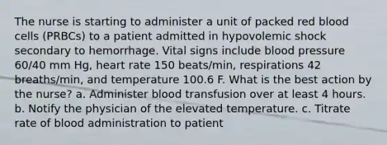 The nurse is starting to administer a unit of packed red blood cells (PRBCs) to a patient admitted in hypovolemic shock secondary to hemorrhage. Vital signs include blood pressure 60/40 mm Hg, heart rate 150 beats/min, respirations 42 breaths/min, and temperature 100.6 F. What is the best action by the nurse? a. Administer blood transfusion over at least 4 hours. b. Notify the physician of the elevated temperature. c. Titrate rate of blood administration to patient