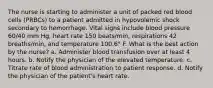 The nurse is starting to administer a unit of packed red blood cells (PRBCs) to a patient admitted in hypovolemic shock secondary to hemorrhage. Vital signs include blood pressure 60/40 mm Hg, heart rate 150 beats/min, respirations 42 breaths/min, and temperature 100.6° F. What is the best action by the nurse? a. Administer blood transfusion over at least 4 hours. b. Notify the physician of the elevated temperature. c. Titrate rate of blood administration to patient response. d. Notify the physician of the patient's heart rate.