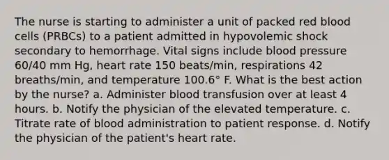 The nurse is starting to administer a unit of packed red blood cells (PRBCs) to a patient admitted in hypovolemic shock secondary to hemorrhage. Vital signs include blood pressure 60/40 mm Hg, heart rate 150 beats/min, respirations 42 breaths/min, and temperature 100.6° F. What is the best action by the nurse? a. Administer blood transfusion over at least 4 hours. b. Notify the physician of the elevated temperature. c. Titrate rate of blood administration to patient response. d. Notify the physician of the patient's heart rate.