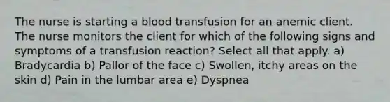 The nurse is starting a blood transfusion for an anemic client. The nurse monitors the client for which of the following signs and symptoms of a transfusion reaction? Select all that apply. a) Bradycardia b) Pallor of the face c) Swollen, itchy areas on the skin d) Pain in the lumbar area e) Dyspnea