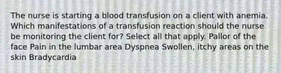 The nurse is starting a blood transfusion on a client with anemia. Which manifestations of a transfusion reaction should the nurse be monitoring the client for? Select all that apply. Pallor of the face Pain in the lumbar area Dyspnea Swollen, itchy areas on the skin Bradycardia