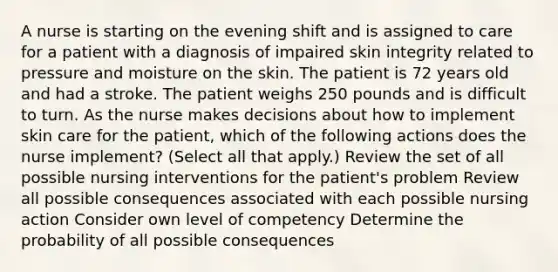 A nurse is starting on the evening shift and is assigned to care for a patient with a diagnosis of impaired skin integrity related to pressure and moisture on the skin. The patient is 72 years old and had a stroke. The patient weighs 250 pounds and is difficult to turn. As the nurse makes decisions about how to implement skin care for the patient, which of the following actions does the nurse implement? (Select all that apply.) Review the set of all possible nursing interventions for the patient's problem Review all possible consequences associated with each possible nursing action Consider own level of competency Determine the probability of all possible consequences