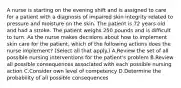 A nurse is starting on the evening shift and is assigned to care for a patient with a diagnosis of impaired skin integrity related to pressure and moisture on the skin. The patient is 72 years old and had a stroke. The patient weighs 250 pounds and is difficult to turn. As the nurse makes decisions about how to implement skin care for the patient, which of the following actions does the nurse implement? (Select all that apply.) A.Review the set of all possible nursing interventions for the patient's problem B.Review all possible consequences associated with each possible nursing action C.Consider own level of competency D.Determine the probability of all possible consequences