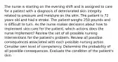 The nurse is starting on the evening shift and is assigned to care for a patient with a diagnosis of deteriorated skin integrity related to pressure and moisture on the skin. The patient is 72 years old and had a stroke. The patient weighs 250 pounds and is difficult to turn. As the nurse makes decisions about how to implement skin care for the patient, which actions does the nurse implement? Review the set of all possible nursing interventions for the patient's problem. Review all possible consequences associated with each possible nursing action. Consider own level of competency. Determine the probability of all possible consequences. Evaluate the condition of the patient's skin.