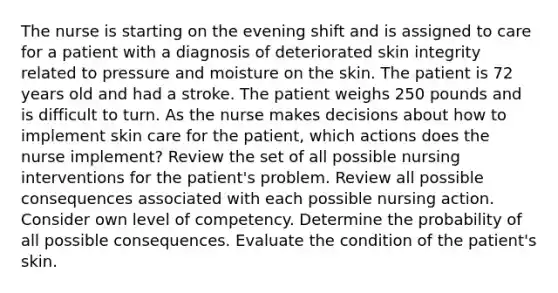 The nurse is starting on the evening shift and is assigned to care for a patient with a diagnosis of deteriorated skin integrity related to pressure and moisture on the skin. The patient is 72 years old and had a stroke. The patient weighs 250 pounds and is difficult to turn. As the nurse makes decisions about how to implement skin care for the patient, which actions does the nurse implement? Review the set of all possible nursing interventions for the patient's problem. Review all possible consequences associated with each possible nursing action. Consider own level of competency. Determine the probability of all possible consequences. Evaluate the condition of the patient's skin.