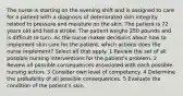 The nurse is starting on the evening shift and is assigned to care for a patient with a diagnosis of deteriorated skin integrity related to pressure and moisture on the skin. The patient is 72 years old and had a stroke. The patient weighs 250 pounds and is difficult to turn. As the nurse makes decisions about how to implement skin care for the patient, which actions does the nurse implement? Select all that apply. 1 Review the set of all possible nursing interventions for the patient's problem. 2 Review all possible consequences associated with each possible nursing action. 3 Consider own level of competency. 4 Determine the probability of all possible consequences. 5 Evaluate the condition of the patient's skin